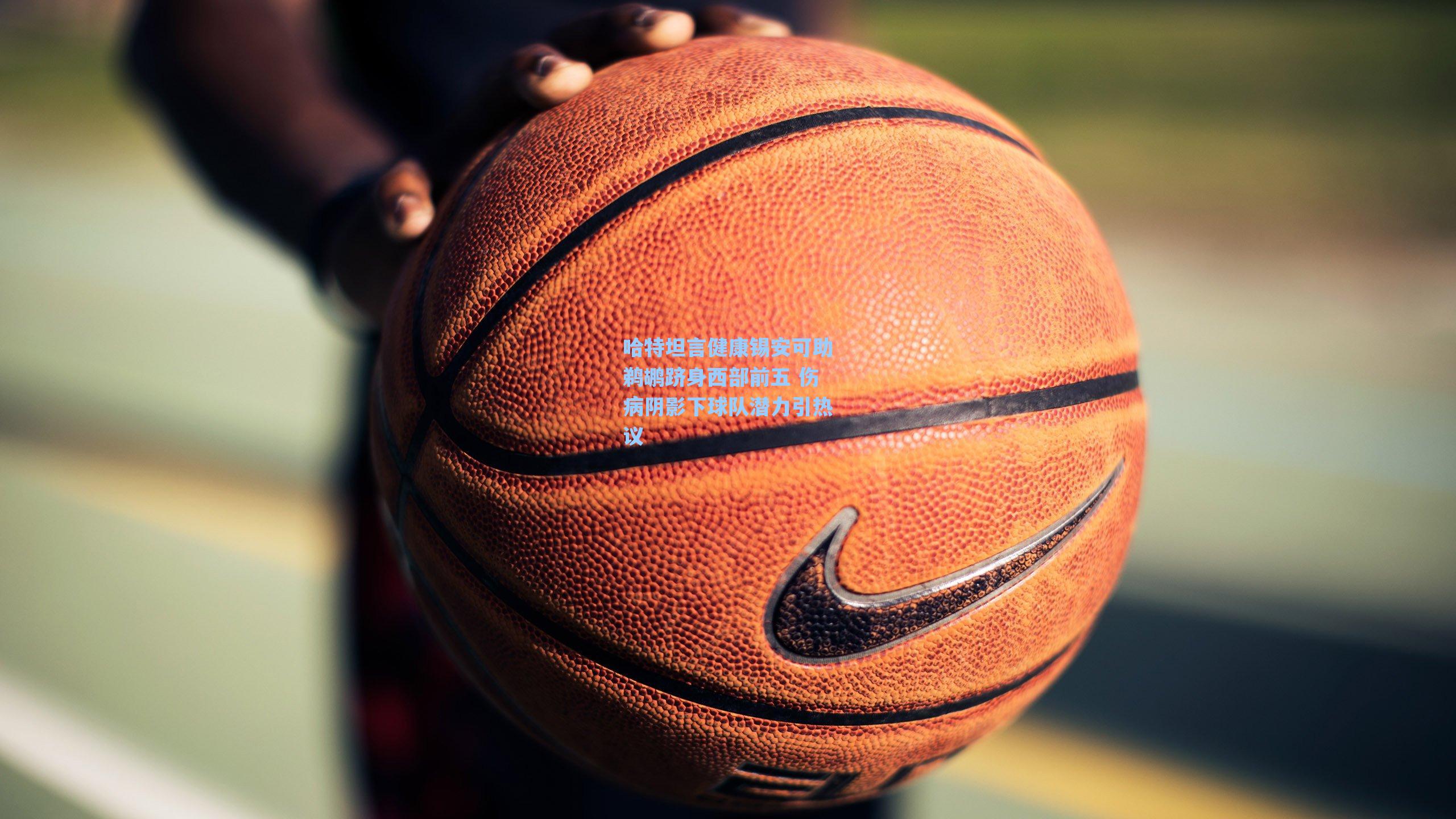 哈特坦言健康锡安可助鹈鹕跻身西部前五 伤病阴影下球队潜力引热议