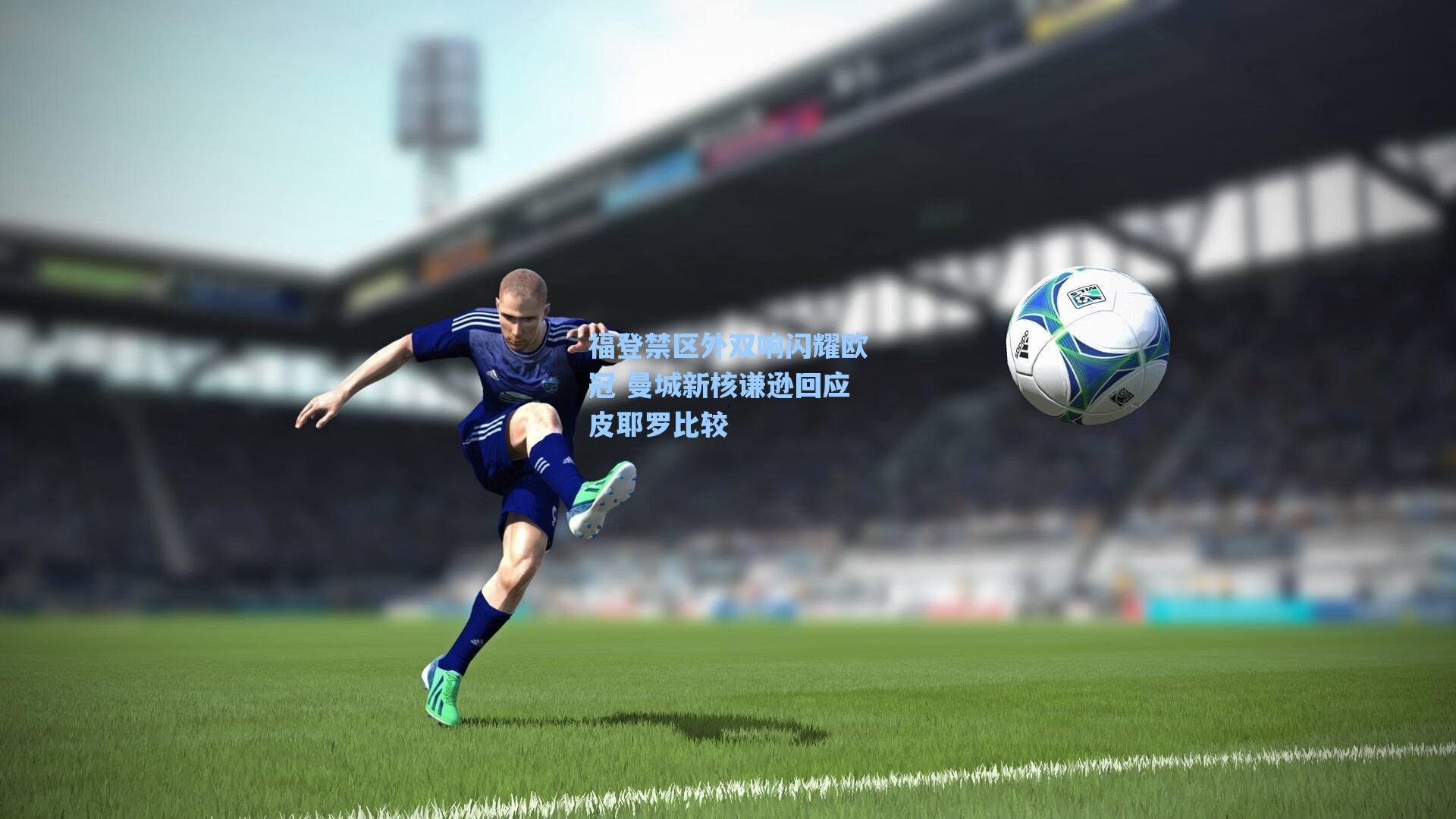 福登禁区外双响闪耀欧冠 曼城新核谦逊回应皮耶罗比较
