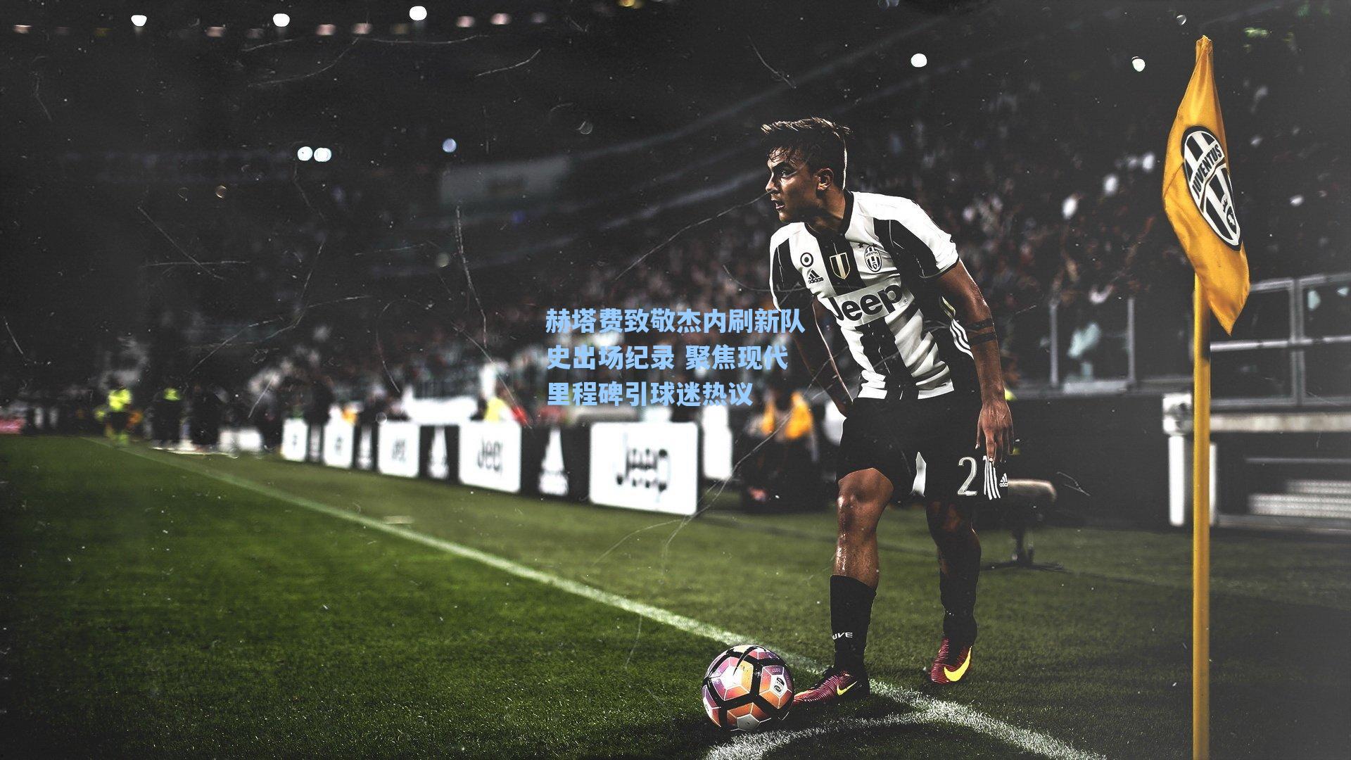 赫塔费致敬杰内刷新队史出场纪录 聚焦现代里程碑引球迷热议
